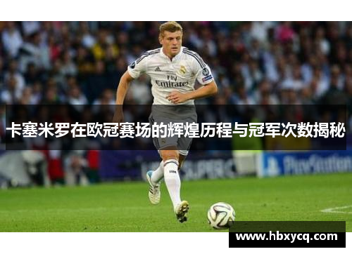 卡塞米罗在欧冠赛场的辉煌历程与冠军次数揭秘