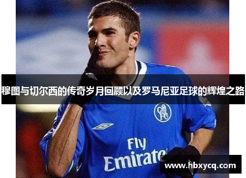 穆图与切尔西的传奇岁月回顾以及罗马尼亚足球的辉煌之路