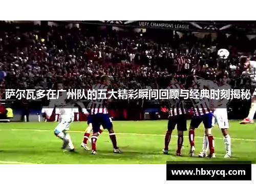 萨尔瓦多在广州队的五大精彩瞬间回顾与经典时刻揭秘