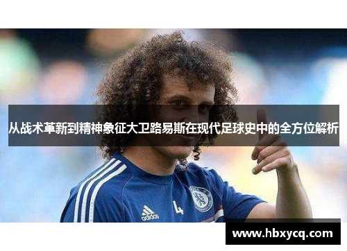 从战术革新到精神象征大卫路易斯在现代足球史中的全方位解析 从战术革新到精神象征大卫路易斯在现代足球史中的全方位解析
