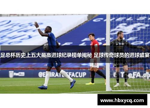 足总杯历史上五大最高进球纪录榜单揭秘 足球传奇球员的进球盛宴