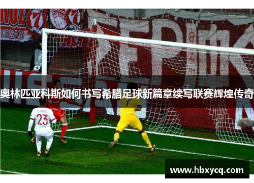 奥林匹亚科斯如何书写希腊足球新篇章续写联赛辉煌传奇 奥林匹亚科斯如何书写希腊足球新篇章续写联赛辉煌传奇