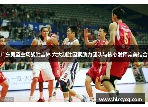 广东男篮主场战胜吉林 六大制胜因素助力团队与核心发挥完美结合