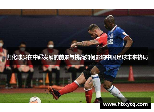归化球员在中超发展的前景与挑战如何影响中国足球未来格局