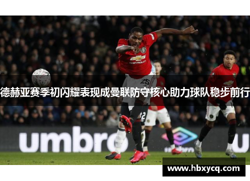 德赫亚赛季初闪耀表现成曼联防守核心助力球队稳步前行